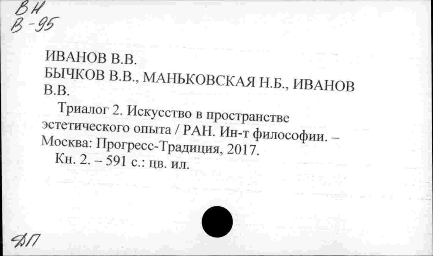 ﻿ИВАНОВ В.В.
БЫЧКОВ В.В., МАНЬКОВСКАЯ Н.Б., ИВАНОВ В.В.
Триалог 2. Искусство в пространстве эстетического опыта / РАН. Ин-т философии. -Москва: Прогресс-Традиция, 2017.
Кн. 2. - 591 с.: цв. ил.